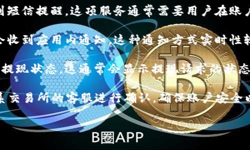 在大多数加密货币交易所，提币（提现）请求成功后，用户通常会收到通知。这种通知主要是为了确保用户对其提现交易的透明度和确认。同时，这也是安全措施的一部分，以防止未授权的提现操作。

以下是一些常见的提现通知形式：

1. **邮件通知**：许多交易所会向用户注册时的电子邮箱发送提现成功的确认邮件，邮件中通常会包含交易详情，例如交易金额、提币地址和时间戳等信息。

2. **短信通知**：一些交易所支持短信服务，用户可以选择在提现成功时收到短信提醒。这项服务通常需要用户在账户中启用并提供电话号码。

3. **应用内通知**：如果交易所有官方移动应用，用户在提现成功后也可能会收到应用内通知。这种通知方式实时性较强，有助于用户快速了解到账情况。

4. **账户活动记录**：用户也可以在自己账户的交易记录或活动记录中查看提现状态，这通常会显示提现请求的状态（成功、待处理等）。

然而，需要注意的是，如果用户没有收到通知或者提现请求失败，应该立刻联系交易所的客服进行确认。确保账户安全以及提现交易的顺利是每个用户的责任。

如果你有其他问题或需要更详细的信息，请随时问我！