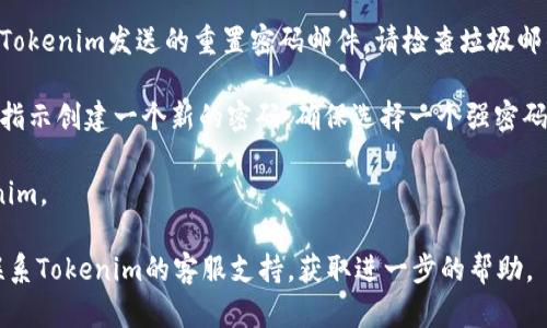 如果您忘记了Tokenim的密码，可以尝试以下步骤来恢复您的账户：

1. **访问Tokenim登录页面**：首先，前往Tokenim的官方网站，并找到登录入口。

2. **点击“忘记密码”链接**：在登录界面上，您通常会发现一个“忘记密码？”的链接，点击它。

3. **输入注册邮箱**：在弹出的页面上，输入您在Tokenim注册时使用的邮箱地址。系统将向该邮箱发送重置密码的链接或验证码。

4. **查收电子邮件**：前往您的邮箱，查找Tokenim发送的重置密码邮件。请检查垃圾邮件文件夹，以确保未被错误拦截。

5. **重置密码**：点击邮件中的链接，按照指示创建一个新的密码。确保选择一个强密码，以提升账户安全性。

6. **登录账户**：使用新的密码登录Tokenim。

如果您在这个过程中遇到任何问题，建议联系Tokenim的客服支持，获取进一步的帮助。