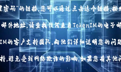 如果您在寻找TokenIM的密码提示或找回密码的方法，通常可以在以下几个地方进行操作：

1. **TokenIM官方网站**：访问TokenIM的官方网站，查看是否有相关的帮助中心或常见问题解答（FAQ），这里可能有关于密码恢复的具体指导。

2. **登录界面**：在TokenIM的登录界面，通常会有“忘记密码”或“重置密码”的链接。您可以通过点击这个链接，按照指示进行密码重置。

3. **电子邮件**：如果您已注册TokenIM，您通常会在注册时提供电子邮件地址。请查找任何来自TokenIM的电子邮件（包括垃圾邮件文件夹），其中可能包含密码恢复或重置的详细信息。

4. **客户支持**：如果以上步骤仍无法解决问题，可以考虑联系TokenIM的客户支持团队，向他们详细说明您的问题，他们通常能提供直接的帮助。

请注意，安全问题非常重要，确保您只通过官方渠道寻找密码提示和支持，避免受到网络欺诈的影响。如果您有其他问题或需要进一步指导，请随时告知！