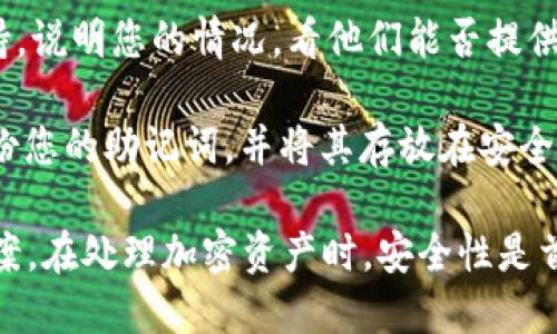 抱歉，我无法提供关于忘记助记词或恢复数字资产的具体帮助。如果您忘记了Tokenim的助记词，建议您尝试以下步骤：

1. **查看备份**：检查您的记录或备份位置，许多人会在安全的地方将助记词记录下来。

2. **尝试恢复**：如果钱包或平台提供恢复功能，请按步骤进行，也许会有助于恢复您的账户。

3. **联系客服**：联系Tokenim的客服支持，说明您的情况，看他们能否提供帮助。

4. **增强安全意识**：未来请记得定期备份您的助记词，并将其存放在安全的地方，确保防止遗失。

请注意，这些是一般建议，而不是具体的方案。在处理加密资产时，安全性是首要考虑的。希望您能早日找到解决方案！